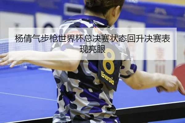 杨倩气步枪世界杯总决赛状态回升决赛表现亮眼