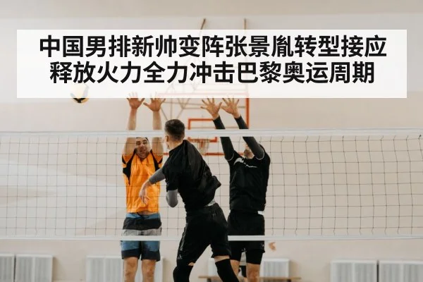 中国男排新帅变阵张景胤转型接应释放火力全力冲击巴黎奥运周期