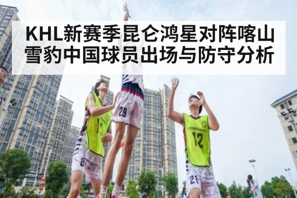KHL新赛季昆仑鸿星对阵喀山雪豹中国球员出场与防守分析